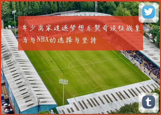 年少离家追逐梦想东契奇谈征战皇马与NBA的选择与坚持