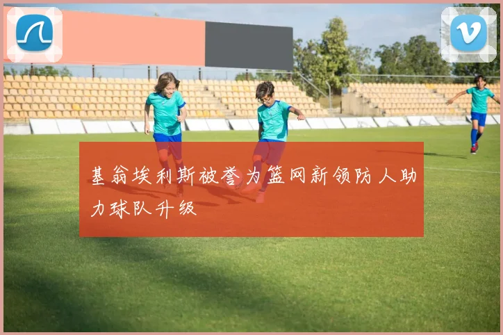 基翁埃利斯被誉为篮网新领防人助力球队升级